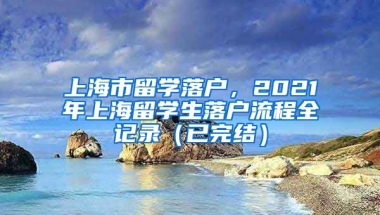 上海市留学落户，2021年上海留学生落户流程全记录（已完结）