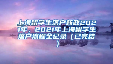 上海留学生落户新政2021年，2021年上海留学生落户流程全记录（已完结）