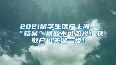 2021留学生落户上海“档案”问题不可忽视！获取户口关键一步！