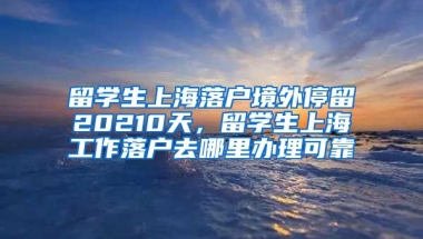 留学生上海落户境外停留20210天，留学生上海工作落户去哪里办理可靠