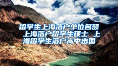 留学生上海落户单位名额 上海落户留学生硕士 上海留学生落户高中出国