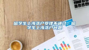 留学生上海落户受理不通过，留学生上海落户问题