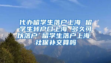 代办留学生落户上海 留学生转户口上海 多久可以落户 留学生落户上海 社保补交算吗