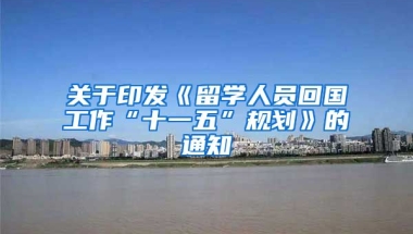 关于印发《留学人员回国工作“十一五”规划》的通知