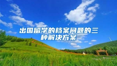 出国留学的档案问题的三种解决方案