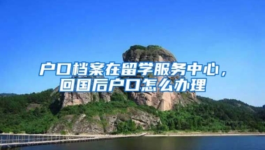 户口档案在留学服务中心，回国后户口怎么办理