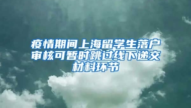 疫情期间上海留学生落户审核可暂时跳过线下递交材料环节