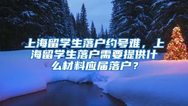 上海留学生落户约号难，上海留学生落户需要提供什么材料应届落户？