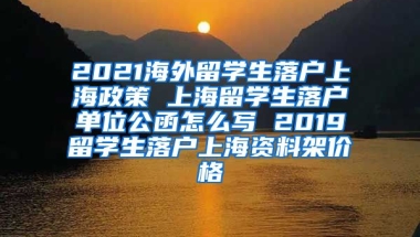 2021海外留学生落户上海政策 上海留学生落户单位公函怎么写 2019留学生落户上海资料架价格