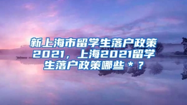 新上海市留学生落户政策2021，上海2021留学生落户政策哪些＊？