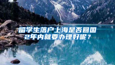 留学生落户上海是否回国2年内就要办理好呢？