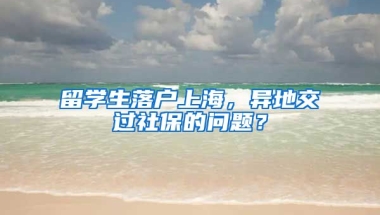 留学生落户上海，异地交过社保的问题？