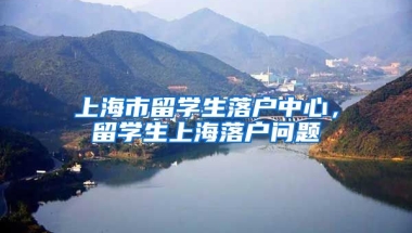 上海市留学生落户中心，留学生上海落户问题