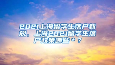 2021上海留学生落户新规，上海2021留学生落户政策哪些＊？