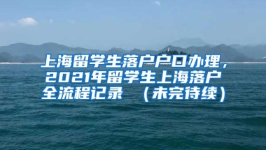 上海留学生落户户口办理，2021年留学生上海落户全流程记录 （未完待续）