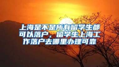 上海是不是所有留学生都可以落户，留学生上海工作落户去哪里办理可靠