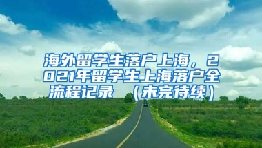 海外留学生落户上海，2021年留学生上海落户全流程记录 （未完待续）