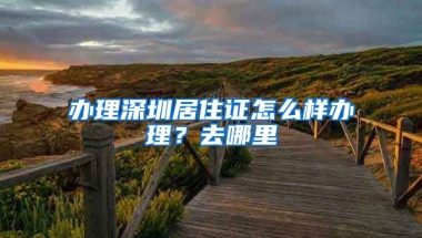 办理深圳居住证怎么样办理？去哪里