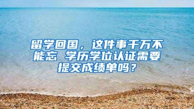 留学回国，这件事千万不能忘 学历学位认证需要提交成绩单吗？