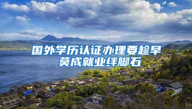 国外学历认证办理要趁早 莫成就业绊脚石