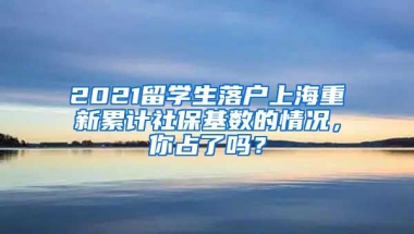 2021留学生落户上海重新累计社保基数的情况，你占了吗？