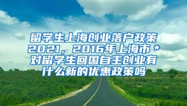 留学生上海创业落户政策2021，2016年上海市＊对留学生回国自主创业有什么新的优惠政策吗