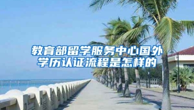 教育部留学服务中心国外学历认证流程是怎样的