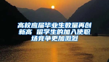 高校应届毕业生数量再创新高 留学生的加入使职场竞争更加激烈