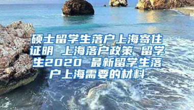 硕士留学生落户上海寄住证明 上海落户政策 留学生2020 最新留学生落户上海需要的材料