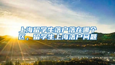 上海留学生落户落在哪个区，留学生上海落户问题