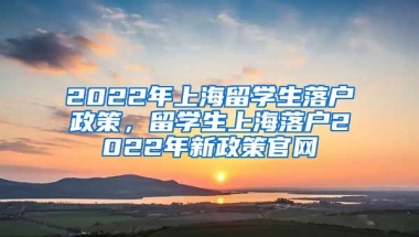 2022年上海留学生落户政策，留学生上海落户2022年新政策官网