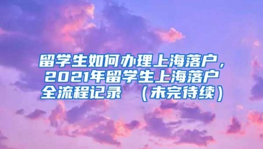 留学生如何办理上海落户，2021年留学生上海落户全流程记录 （未完待续）