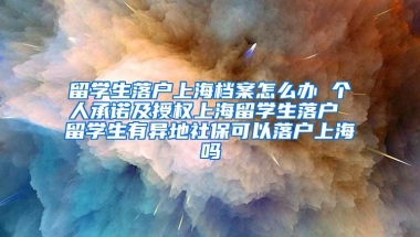 留学生落户上海档案怎么办 个人承诺及授权上海留学生落户 留学生有异地社保可以落户上海吗