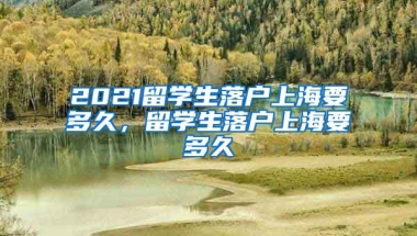 2021留学生落户上海要多久，留学生落户上海要多久