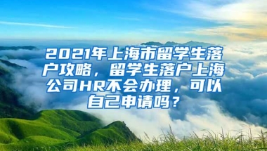 2021年上海市留学生落户攻略，留学生落户上海公司HR不会办理，可以自己申请吗？