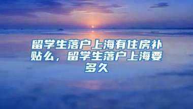 留学生落户上海有住房补贴么，留学生落户上海要多久