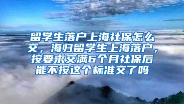 留学生落户上海社保怎么交，海归留学生上海落户，按要求交满6个月社保后能不按这个标准交了吗