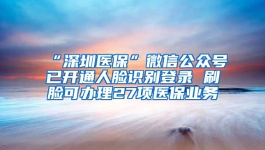 “深圳医保”微信公众号已开通人脸识别登录 刷脸可办理27项医保业务