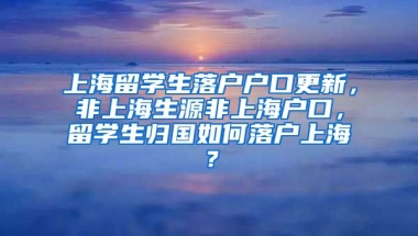 上海留学生落户户口更新，非上海生源非上海户口，留学生归国如何落户上海？