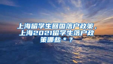 上海留学生回国落户政策，上海2021留学生落户政策哪些＊？