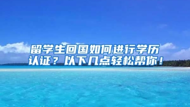 留学生回国如何进行学历认证？以下几点轻松帮你！