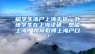 留学生落户上海干货，外地学生在上海读研，想留上海，如何取得上海户口？