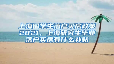 上海留学生落户买房政策2021，上海研究生毕业落户买房有什么补贴