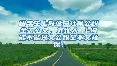 留学生上海落户社保公积金怎么交，外地人 上海能不能只交公积金不交社保！