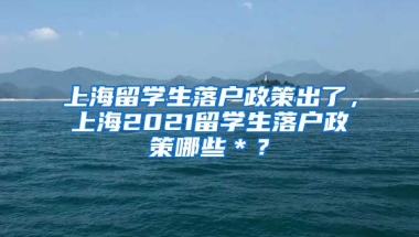 上海留学生落户政策出了，上海2021留学生落户政策哪些＊？