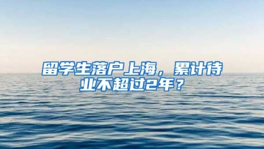 留学生落户上海，累计待业不超过2年？