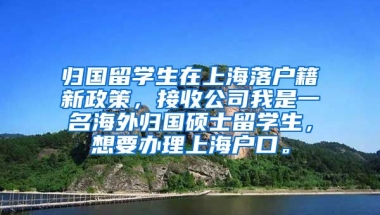 归国留学生在上海落户籍新政策，接收公司我是一名海外归国硕士留学生，想要办理上海户口。