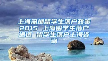 上海深圳留学生落户政策2015 上海留学生落户通道 留学生落户上海咨询