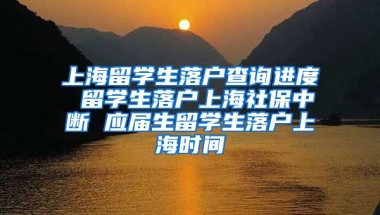 上海留学生落户查询进度 留学生落户上海社保中断 应届生留学生落户上海时间