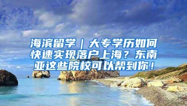 海滨留学｜大专学历如何快速实现落户上海？东南亚这些院校可以帮到你！